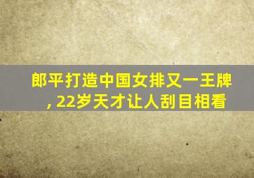 郎平打造中国女排又一王牌, 22岁天才让人刮目相看